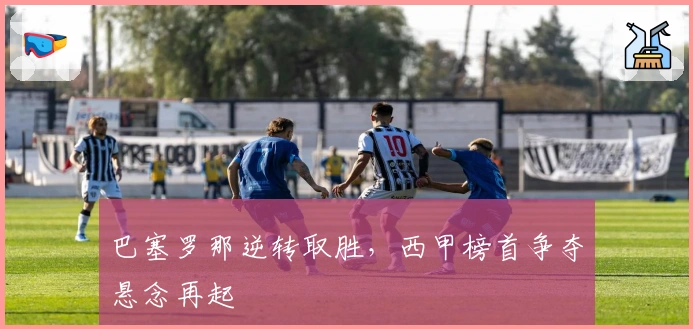 巴塞罗那逆转取胜，西甲榜首争夺悬念再起