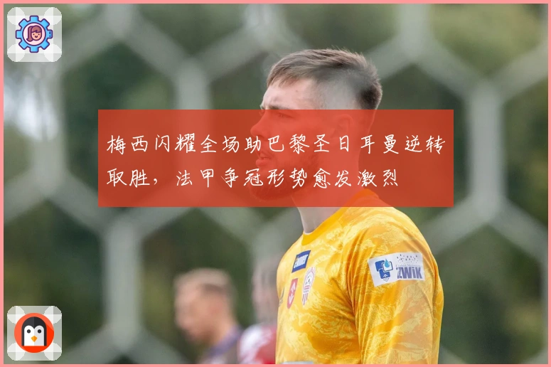 梅西闪耀全场助巴黎圣日耳曼逆转取胜,法甲争冠形势愈发激烈