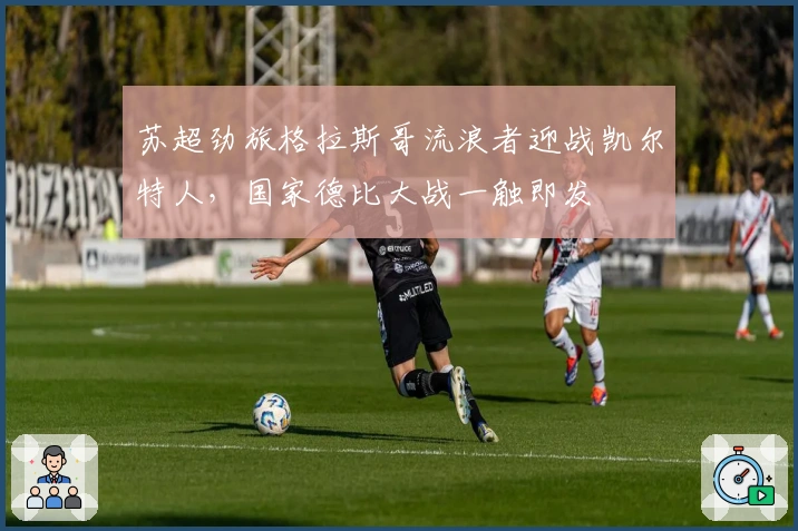 苏超劲旅格拉斯哥流浪者迎战凯尔特人,国家德比大战一触即发