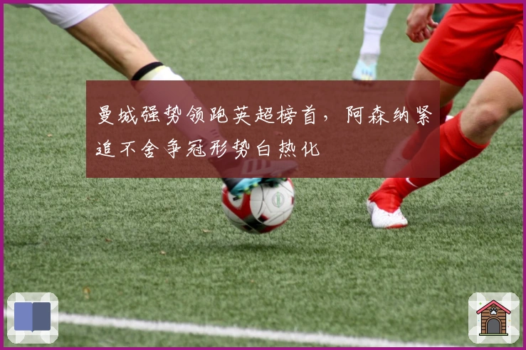 曼城强势领跑英超榜首,阿森纳紧追不舍争冠形势白热化