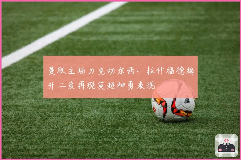 曼联主场力克切尔西，拉什福德梅开二度再现英超神勇表现