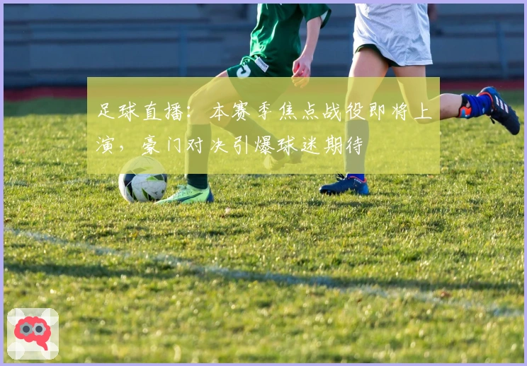 足球直播：本赛季焦点战役即将上演，豪门对决引爆球迷期待