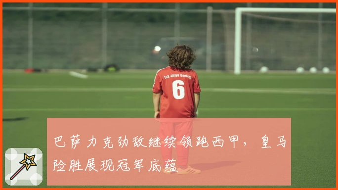 巴萨力克劲敌继续领跑西甲，皇马险胜展现冠军底蕴