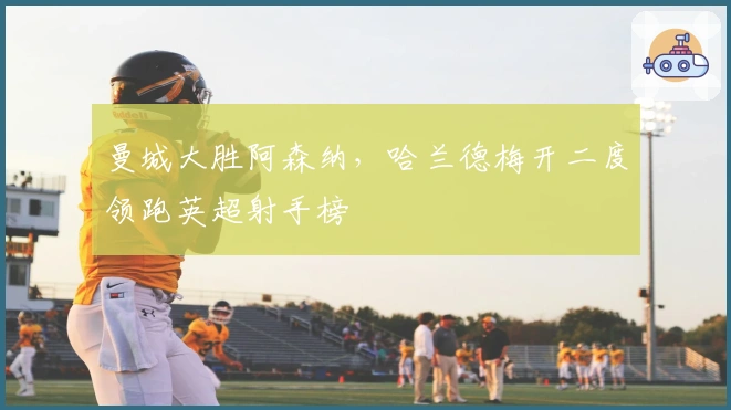 曼城大胜阿森纳，哈兰德梅开二度领跑英超射手榜