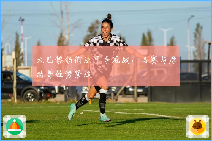 大巴黎领衔法甲争冠战，马赛与摩纳哥强势紧追