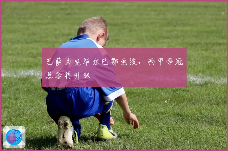 巴萨力克毕尔巴鄂竞技，西甲争冠悬念再升级